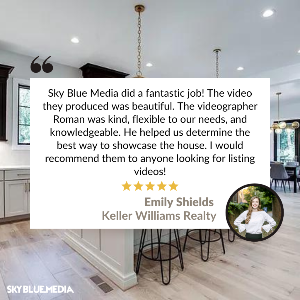 "Sky Blue Media did a fantastic job! The video they produced was beautiful. The videographer Roman was kind, flexible to our needs, and knowledgeable. He helped us determine the best way to showcase the house. I would recommend them to anyone looking for listing videos!" - Testimonial by Emily Shields, Keller Williams Realty